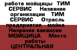 работа мойщицы  ТИМ СЕРВИС  › Название организации ­ ТИМ СЕРВИС  › Отрасль предприятия ­ мойка › Название вакансии ­ МОЙЩИЦА  › Место работы ­ ЦЕНТРАЛЬНАЯ 10 › Подчинение ­ РАБОТАДАТЕЛЮ  › Процент ­ 40 › База расчета процента ­ от твоего заробатка  › Возраст от ­ 18 › Возраст до ­ 30 - Алтайский край, Барнаул г. Работа » Вакансии   . Алтайский край